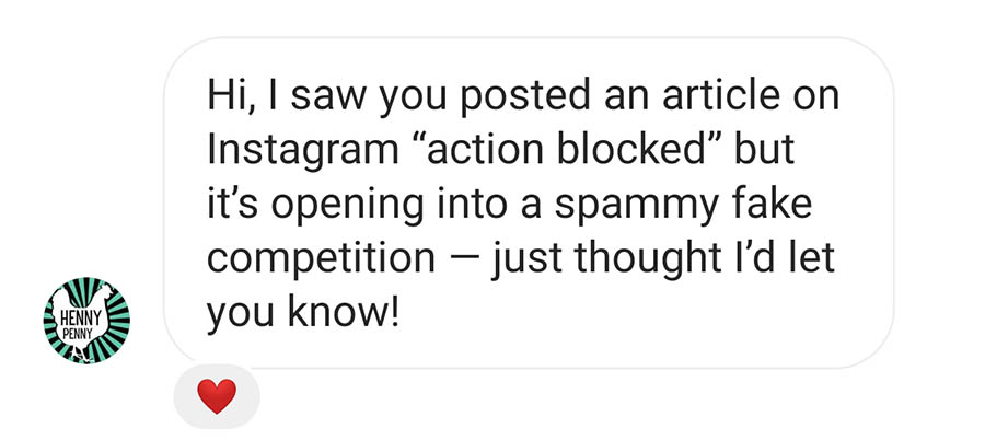 Message: Hi, I saw you posted an article on Instagram "action blocked" but it's opening into a spammy fake competition - just thought I'd let you know!